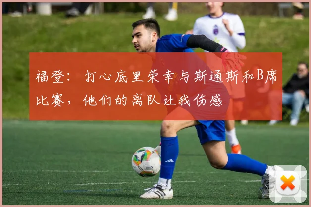 福登：打心底里荣幸与斯通斯和B席比赛，他们的离队让我伤感