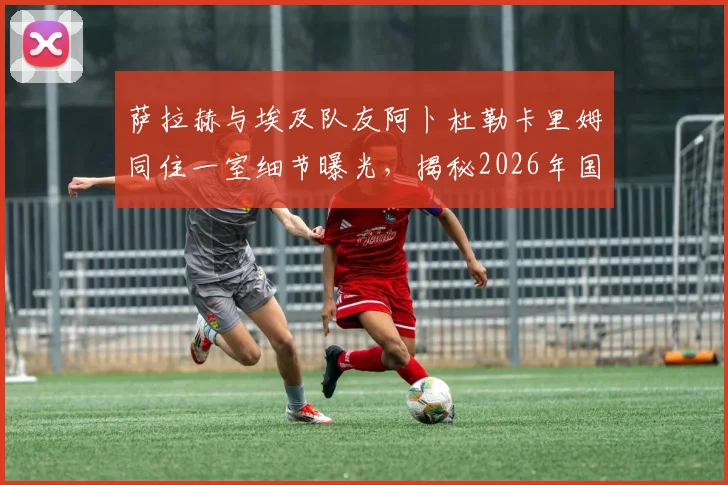 萨拉赫与埃及队友阿卜杜勒卡里姆同住一室细节曝光，揭秘2026年国家队更衣室感人瞬间