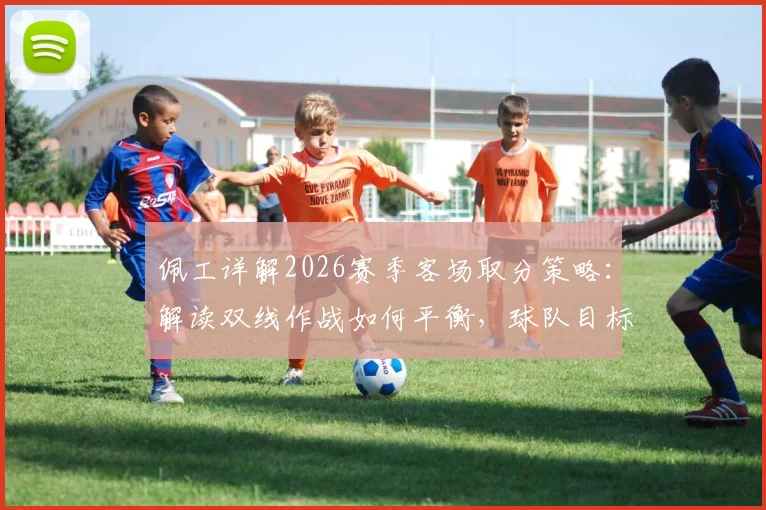 佩工详解2026赛季客场取分策略：解读双线作战如何平衡，球队目标与球员体能管理成关键