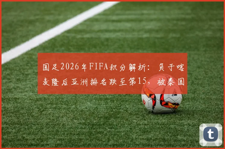 国足2026年FIFA积分解析：负于喀麦隆后亚洲排名跌至第15，被泰国反超面临新挑战