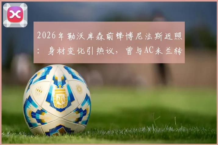 2026年勒沃库森前锋博尼法斯近照：身材变化引热议，曾与AC米兰转会传闻回顾，球员现状全解析