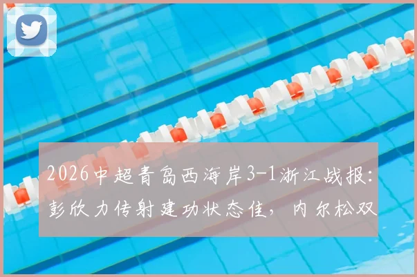 2026中超青岛西海岸3-1浙江战报：彭欣力传射建功状态佳，内尔松双响解析，附比赛关键点回顾