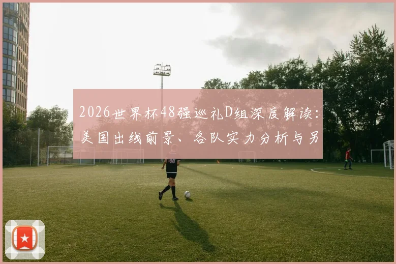 2026世界杯48强巡礼D组深度解读：美国出线前景、各队实力分析与另类死亡之组赛程详解