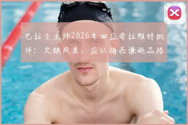 巴拉圭主帅2026年回应奇拉维特批评：欠缺风度，应以梅西谦逊品格为榜样