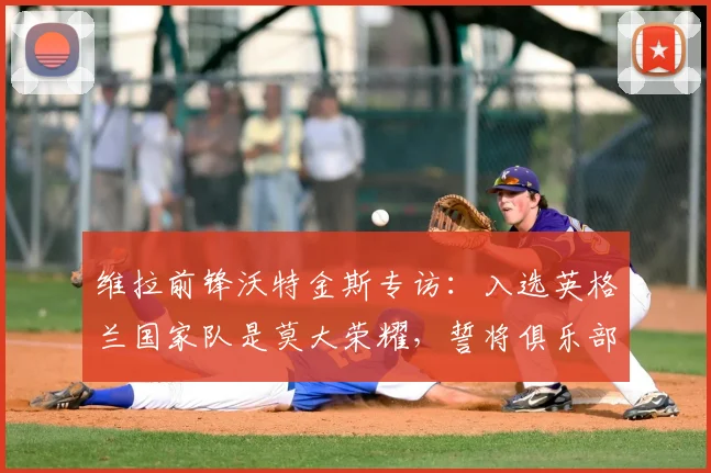 维拉前锋沃特金斯专访：入选英格兰国家队是莫大荣耀，誓将俱乐部夺冠气势注入2026世界杯征程