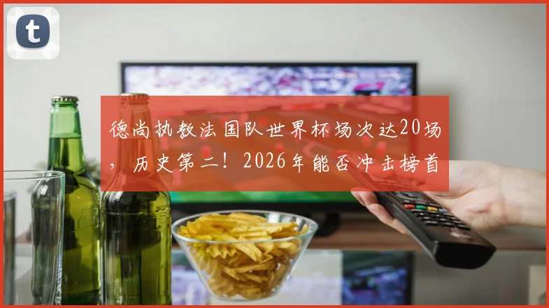 德尚执教法国队世界杯场次达20场，历史第二！2026年能否冲击榜首？附历届名帅带队数据深度盘点