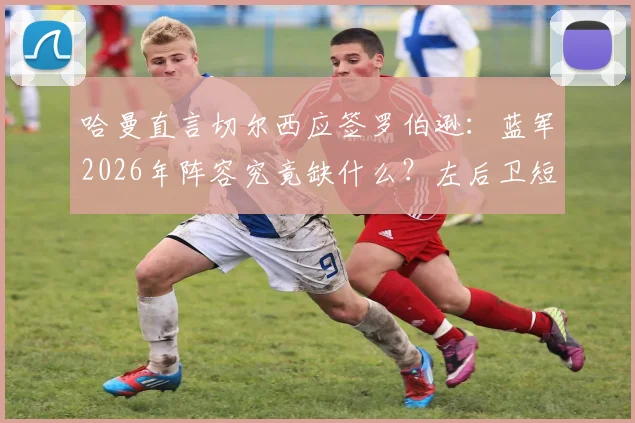 哈曼直言切尔西应签罗伯逊：蓝军2026年阵容究竟缺什么？左后卫短板与领导力危机解析