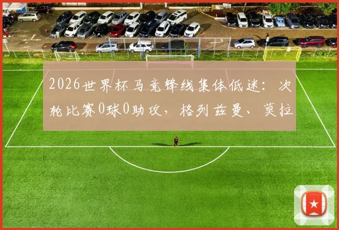 2026世界杯马竞锋线集体低迷：次轮比赛0球0助攻，格列兹曼、莫拉塔等为何集体哑火？