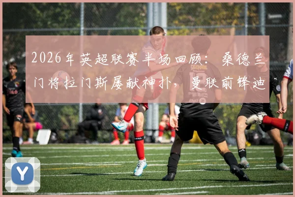 2026年英超联赛半场回顾：桑德兰门将拉门斯屡献神扑，曼联前锋迪亚洛造险并陷手球争议，半场比分0-0战平