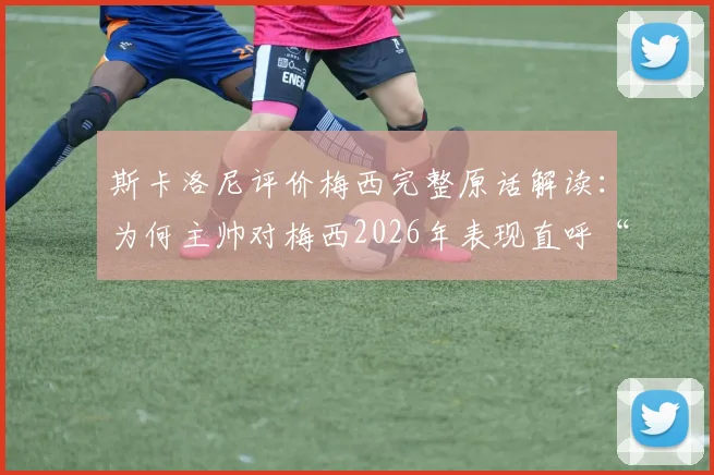 斯卡洛尼评价梅西完整原话解读：为何主帅对梅西2026年表现直呼“不可思议”？深度剖析这20年如一日背后的细节