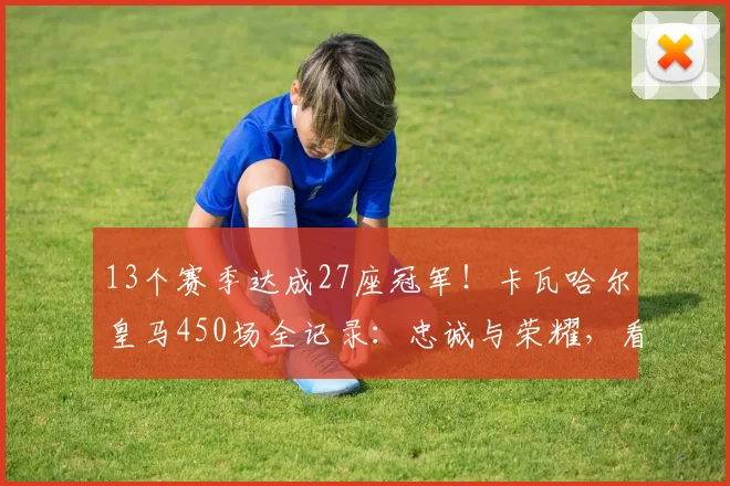13个赛季达成27座冠军！卡瓦哈尔皇马450场全记录：忠诚与荣耀，看他如何从青训走向传奇