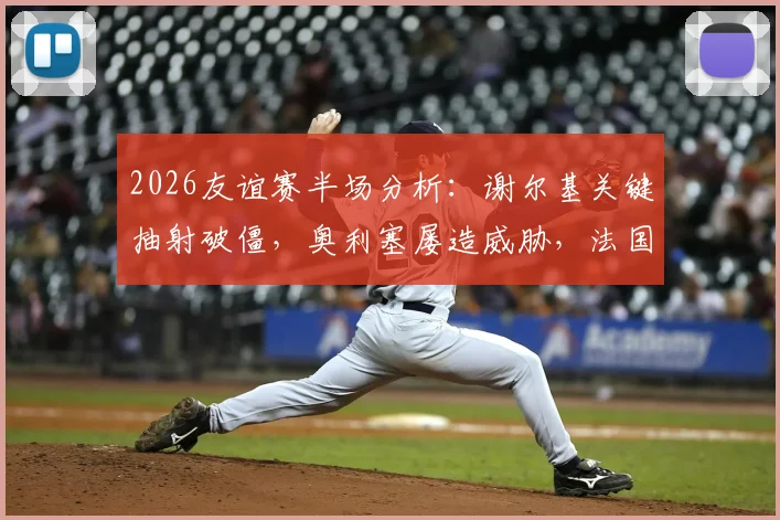 2026友谊赛半场分析：谢尔基关键抽射破僵，奥利塞屡造威胁，法国暂1-0领先科特迪瓦