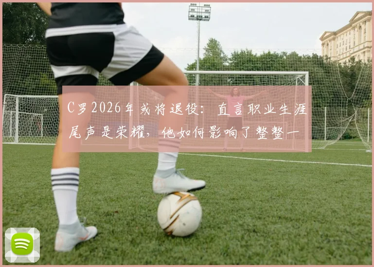 C罗2026年或将退役：直言职业生涯尾声是荣耀，他如何影响了整整一代人？