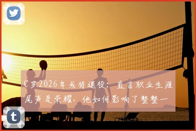 C罗2026年或将退役：直言职业生涯尾声是荣耀，他如何影响了整整一代人？