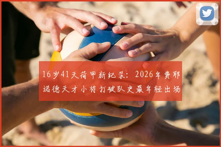 16岁41天荷甲新纪录:2026年费耶诺德天才小将打破队史最年轻出场纪录,盘点近年五大联赛青年才俊及成才路径
