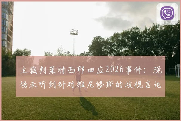 主裁判莱特西耶回应2026事件：现场未听到针对维尼修斯的歧视言论，详解未出示红牌原因