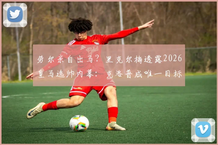 劳尔亲自出马？里克尔梅透露2026皇马选帅内幕：克洛普成唯一目标，说服工作已开始