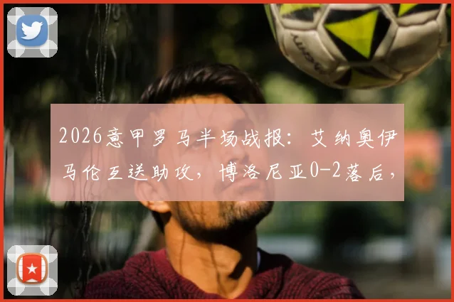2026意甲罗马半场战报：艾纳奥伊马伦互送助攻，博洛尼亚0-2落后，附球员表现与技术统计