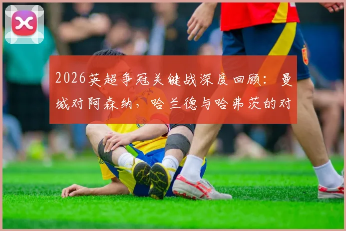 2026英超争冠关键战深度回顾：曼城对阿森纳，哈兰德与哈弗茨的对决与哲凯赖什的替补之谜