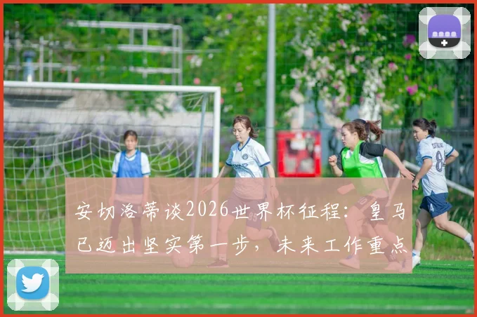 安切洛蒂谈2026世界杯征程：皇马已迈出坚实第一步，未来工作重点解析