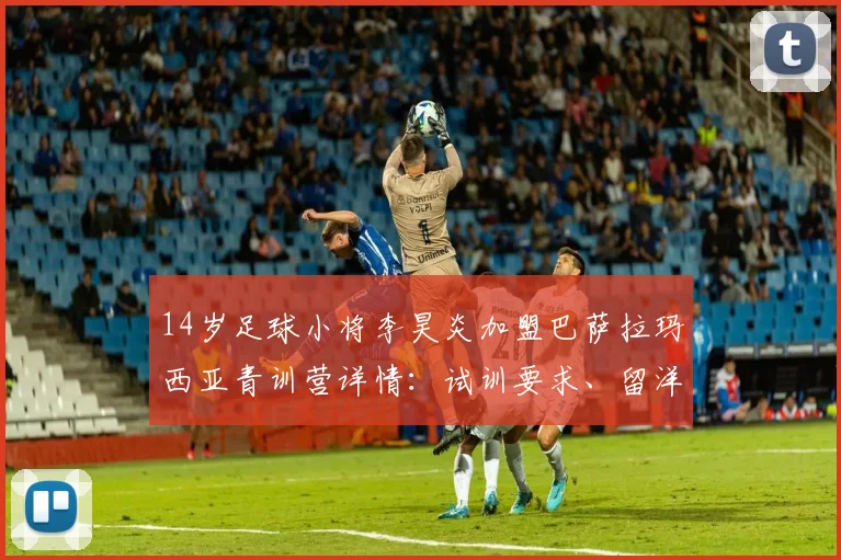 14岁足球小将李昊炎加盟巴萨拉玛西亚青训营详情:试训要求、留洋费用与董路海外培养模式解读