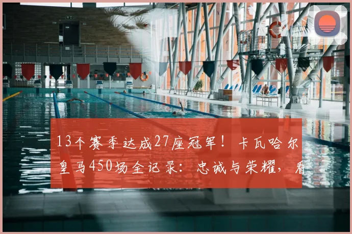 13个赛季达成27座冠军！卡瓦哈尔皇马450场全记录：忠诚与荣耀，看他如何从青训走向传奇