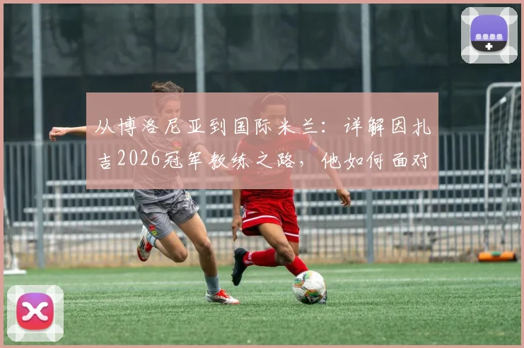 从博洛尼亚到国际米兰：详解因扎吉2026冠军教练之路，他如何面对掌声与质疑