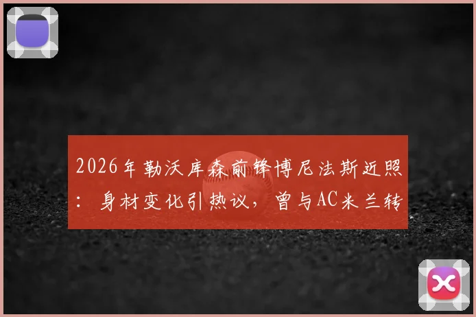 2026年勒沃库森前锋博尼法斯近照：身材变化引热议，曾与AC米兰转会传闻回顾，球员现状全解析