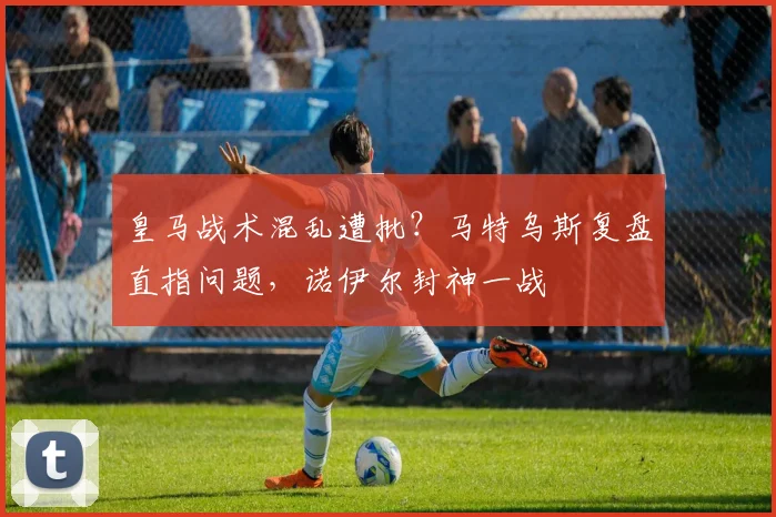 皇马战术混乱遭批？马特乌斯复盘直指问题，诺伊尔封神一战