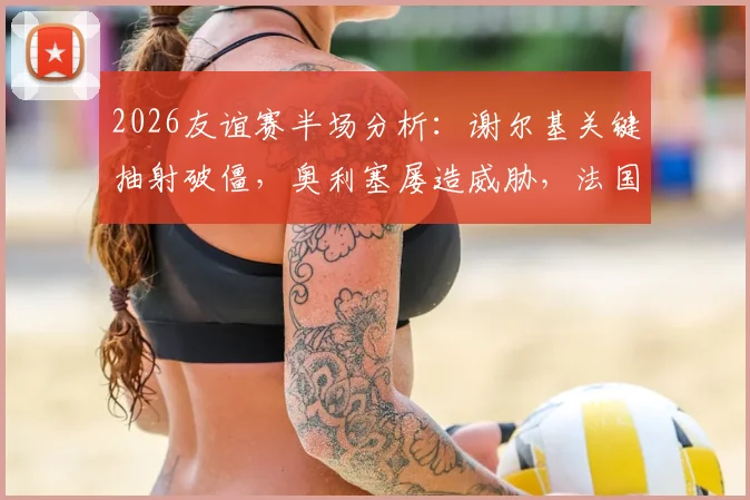 2026友谊赛半场分析：谢尔基关键抽射破僵，奥利塞屡造威胁，法国暂1-0领先科特迪瓦