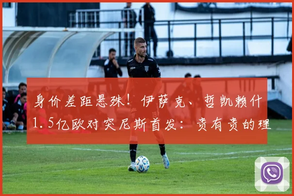身价差距悬殊!伊萨克、哲凯赖什1.5亿欧对突尼斯首发:贵有贵的理