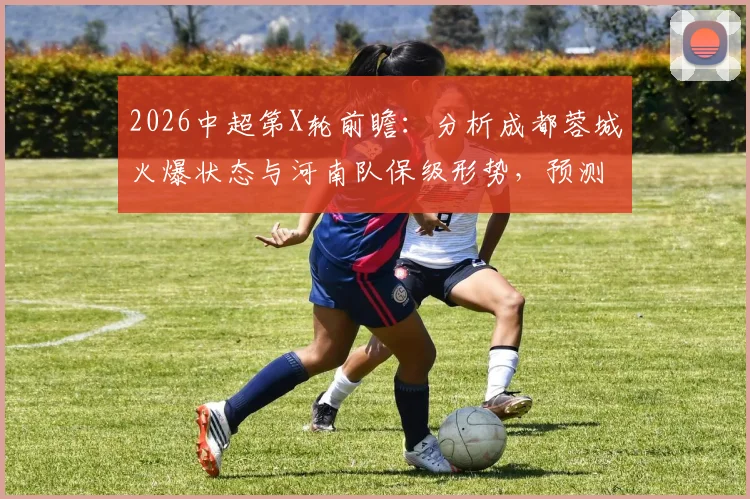 2026中超第X轮前瞻：分析成都蓉城火爆状态与河南队保级形势，预测关键战局走向