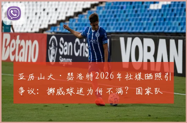 亚历山大·瑟洛特2026年社媒晒照引争议：挪威球迷为何不满？国家队表现与评论区风波深度解析