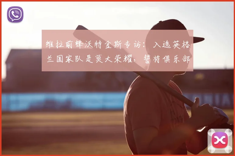 维拉前锋沃特金斯专访:入选英格兰国家队是莫大荣耀,誓将俱乐部夺冠气势注入2026世界杯征程