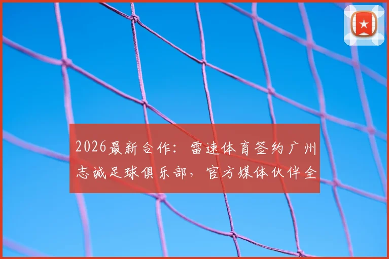 2026最新合作:雷速体育签约广州志诚足球俱乐部,官方媒体伙伴全解析