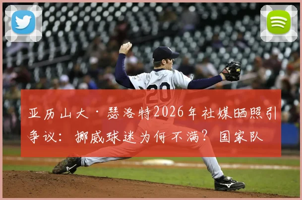 亚历山大·瑟洛特2026年社媒晒照引争议：挪威球迷为何不满？国家队表现与评论区风波深度解析
