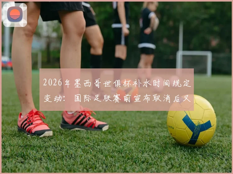 2026年墨西哥世俱杯补水时间规定变动：国际足联赛前宣布取消后又删除声明引热议