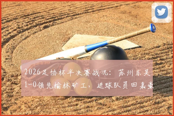2026足协杯半决赛战况：苏州东吴1-0领先榆林矿工，进球队员田嘉豪资料背景一览