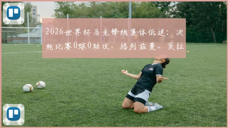 2026世界杯马竞锋线集体低迷：次轮比赛0球0助攻，格列兹曼、莫拉塔等为何集体哑火？