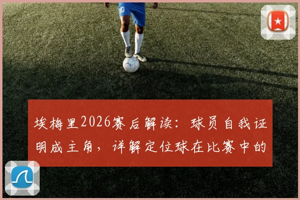 埃梅里2026赛后解读：球员自我证明成主角，详解定位球在比赛中的战术核心地位与实战价值
