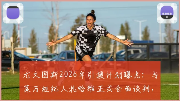 尤文图斯2026年引援计划曝光：与莱万经纪人扎哈维正式会面谈判，转会窗动向引关注
