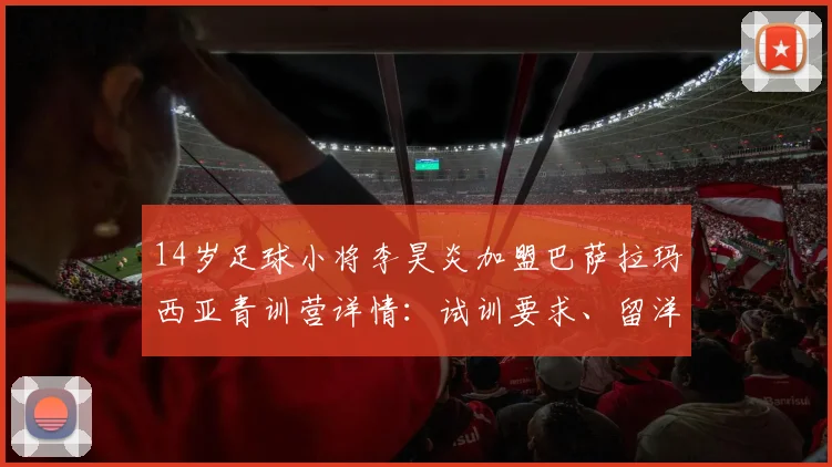 14岁足球小将李昊炎加盟巴萨拉玛西亚青训营详情：试训要求、留洋费用与董路海外培养模式解读