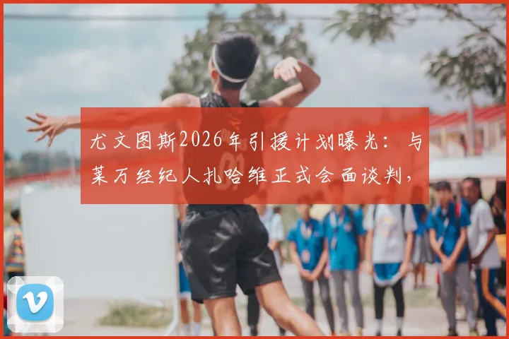 尤文图斯2026年引援计划曝光：与莱万经纪人扎哈维正式会面谈判，转会窗动向引关注