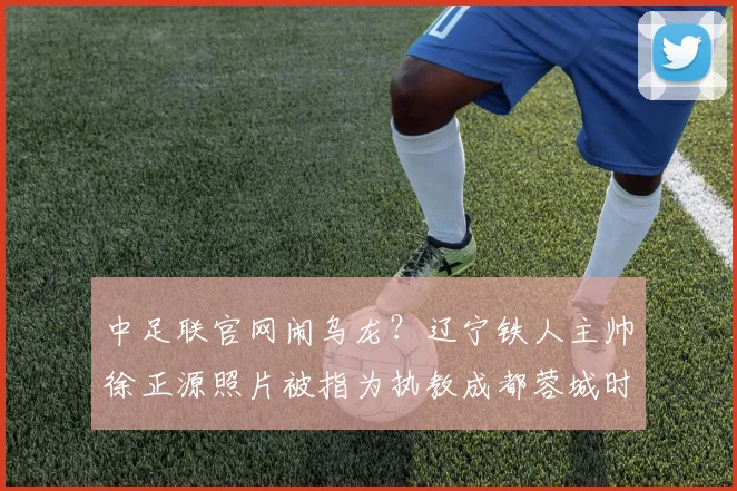 中足联官网闹乌龙？辽宁铁人主帅徐正源照片被指为执教成都蓉城时旧照，2026赛季已开启