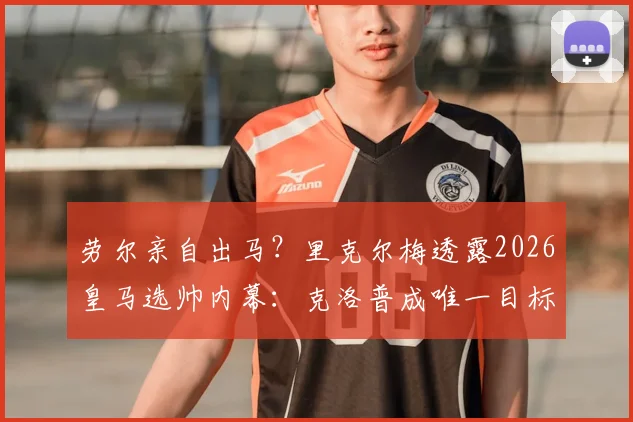 劳尔亲自出马？里克尔梅透露2026皇马选帅内幕：克洛普成唯一目标，说服工作已开始