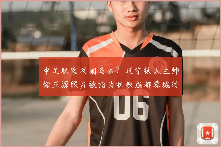 中足联官网闹乌龙?辽宁铁人主帅徐正源照片被指为执教成都蓉城时旧照,2026赛季已开启